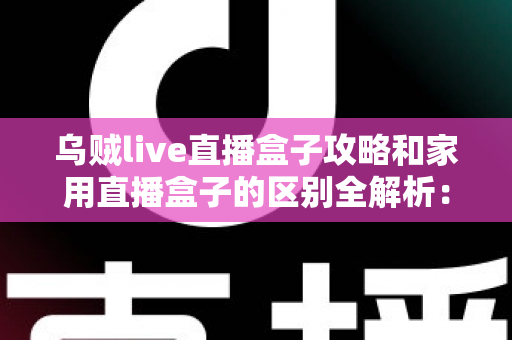 乌贼live直播盒子攻略和家用直播盒子的区别全解析：一文读懂如何选对直播设备