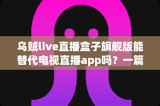 乌贼live直播盒子旗舰版能替代电视直播app吗?一篇看懂直播盒子与电视直播软件的深度对比指南 乌贼live直播盒子旗舰版能替代电视直播app吗?一篇看懂直播盒子与电视直播软件的深度对比指南