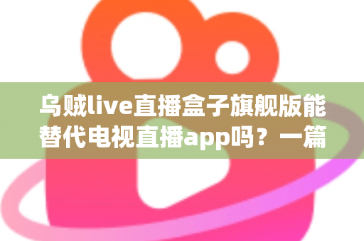 乌贼live直播盒子旗舰版能替代电视直播app吗？一篇看懂直播盒子与电视直播软件的深度对比指南