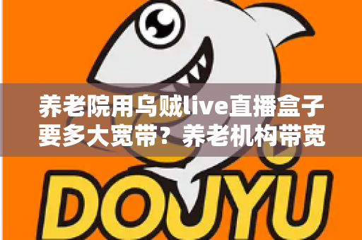 养老院用乌贼live直播盒子要多大宽带？养老机构带宽配置与网络优化全指南