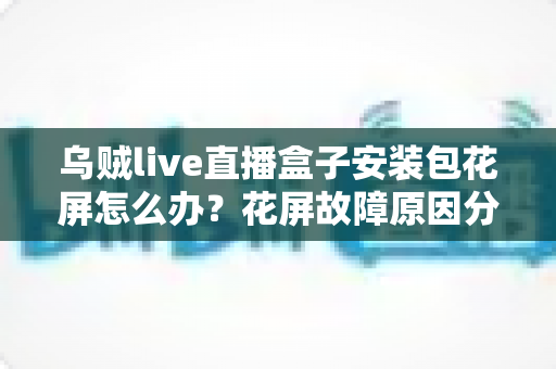 乌贼live直播盒子安装包花屏怎么办？花屏故障原因分析与超实用解决指南全攻略