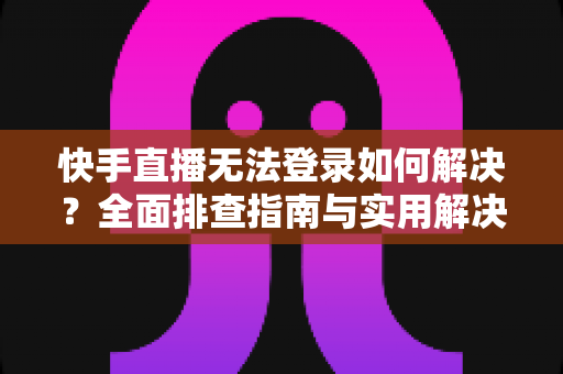 快手直播无法登录如何解决？全面排查指南与实用解决方案一次讲清