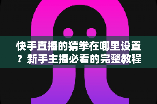 快手直播的猜拳在哪里设置？新手主播必看的完整教程与人气提升攻略