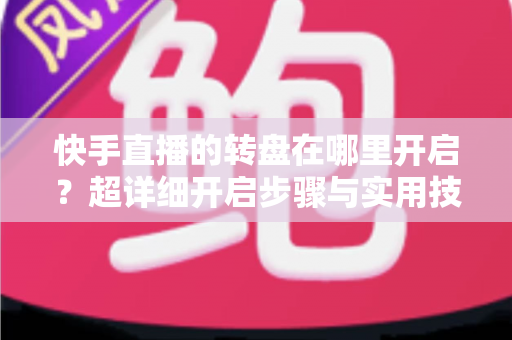 快手直播的转盘在哪里开启?超详细开启步骤与实用技巧全解析 快手直播的转盘在哪里开启?超详细开启步骤与实用技巧全解析