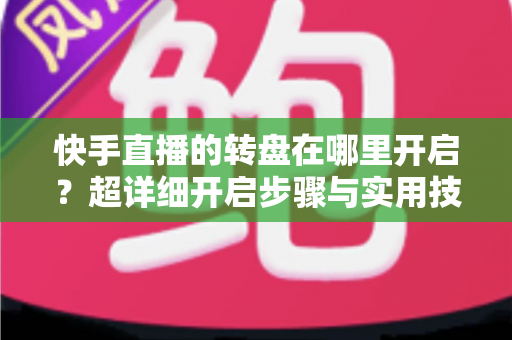 快手直播的转盘在哪里开启?超详细开启步骤与实用技巧全解析 快手直播的转盘在哪里开启?超详细开启步骤与实用技巧全解析