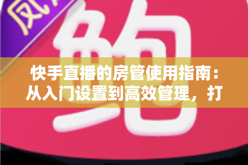 快手直播的房管使用指南：从入门设置到高效管理，打造优质直播间的必备手册