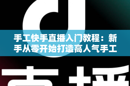 手工快手直播入门教程：新手从零开始打造高人气手工直播间的完全指南