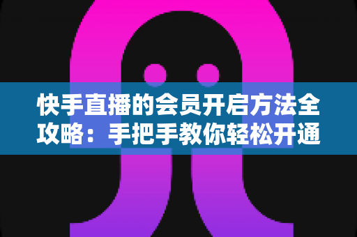 快手直播的会员开启方法全攻略：手把手教你轻松开通，解锁专属直播权益与贴心互动体验