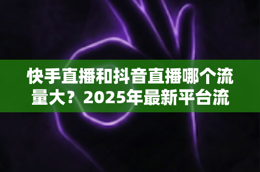 快手直播和抖音直播哪个流量大？2025年最新平台流量深度解析与直播运营全攻略