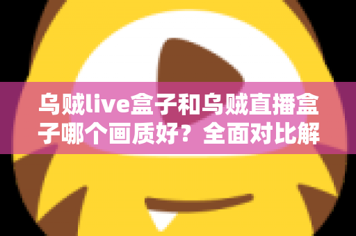 乌贼live盒子和乌贼直播盒子哪个画质好？全面对比解析，帮你选出真正的高清观影利器