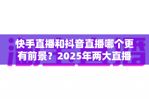 快手直播和抖音直播哪个更有前景？2025年两大直播平台深度对比与创作者选择指南