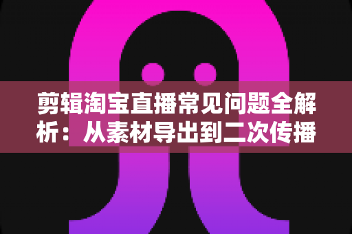 剪辑淘宝直播常见问题全解析:从素材导出到二次传播的实战避坑指南 剪辑淘宝直播常见问题全解析:从素材导出到二次传播的实战避坑指南