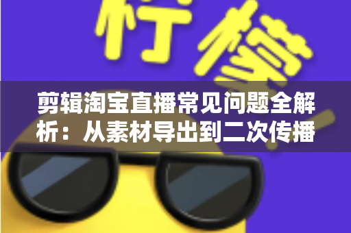 剪辑淘宝直播常见问题全解析：从素材导出到二次传播的实战避坑指南
