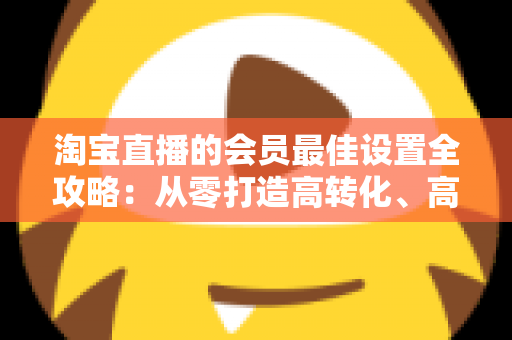 淘宝直播的会员最佳设置全攻略：从零打造高转化、高粘性直播间的终极指南