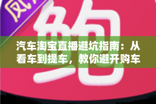 汽车淘宝直播避坑指南：从看车到提车，教你避开购车路上的每一个套路