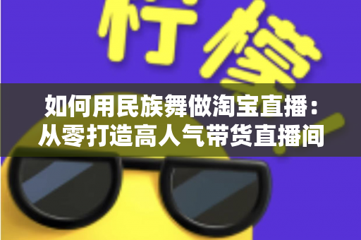 如何用民族舞做淘宝直播：从零打造高人气带货直播间的完整实战指南