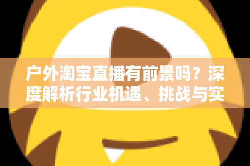 户外淘宝直播有前景吗?深度解析行业机遇、挑战与实操指南 户外淘宝直播有前景吗?深度解析行业机遇、挑战与实操指南