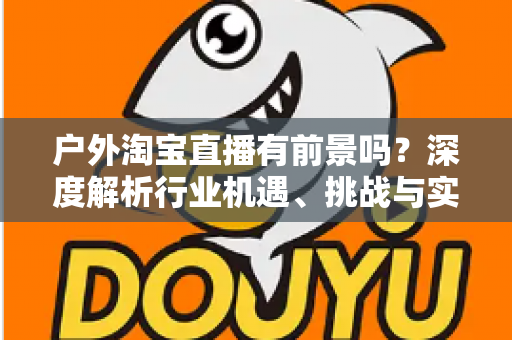 户外淘宝直播有前景吗?深度解析行业机遇、挑战与实操指南 户外淘宝直播有前景吗?深度解析行业机遇、挑战与实操指南
