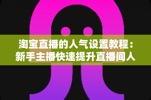 淘宝直播的人气设置教程：新手主播快速提升直播间人气的完整实战指南