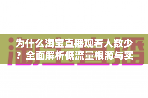 为什么淘宝直播观看人数少？全面解析低流量根源与实用破解方案