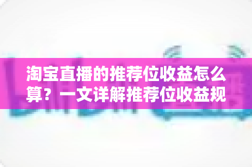 淘宝直播的推荐位收益怎么算?一文详解推荐位收益规则与提升方法 淘宝直播的推荐位收益怎么算?一文详解推荐位收益规则与提升方法