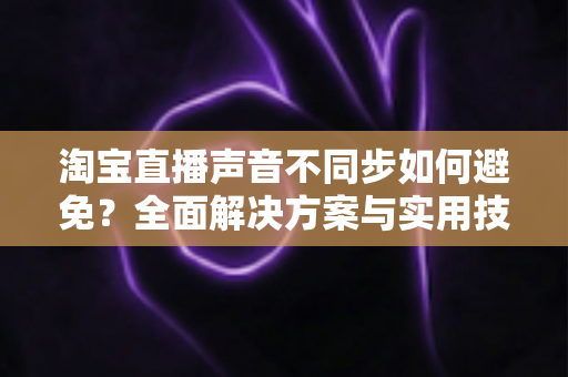 淘宝直播声音不同步如何避免？全面解决方案与实用技巧大公开