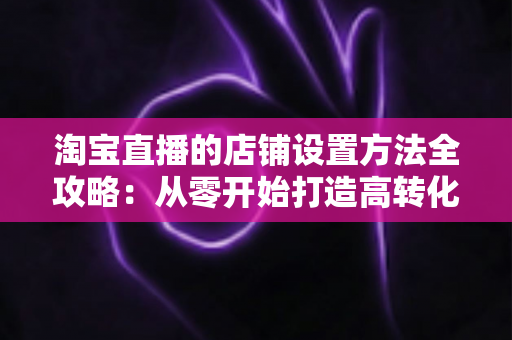 淘宝直播的店铺设置方法全攻略：从零开始打造高转化直播电商店铺的完整教程