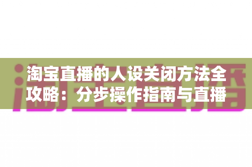 淘宝直播的人设关闭方法全攻略:分步操作指南与直播间重塑定位实用建议 淘宝直播的人设关闭方法全攻略:分步操作指南与直播间重塑定位实用建议