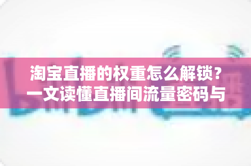 淘宝直播的权重怎么解锁？一文读懂直播间流量密码与提权实操全攻略