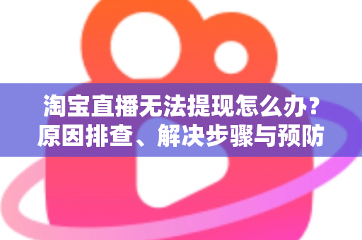 淘宝直播无法提现怎么办？原因排查、解决步骤与预防指南一应俱全