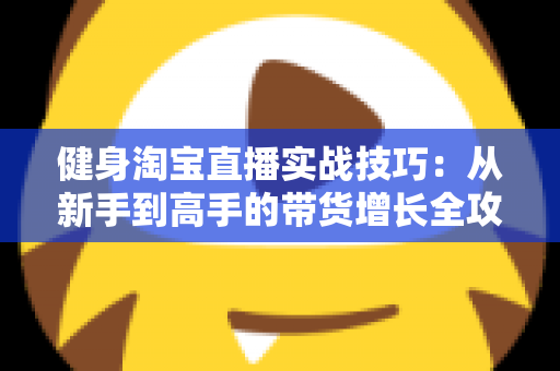 健身淘宝直播实战技巧：从新手到高手的带货增长全攻略