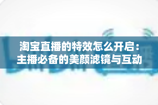 淘宝直播的特效怎么开启：主播必备的美颜滤镜与互动特效开启全攻略