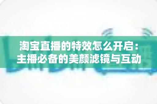 淘宝直播的特效怎么开启：主播必备的美颜滤镜与互动特效开启全攻略