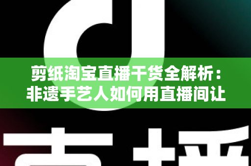 剪纸淘宝直播干货全解析:非遗手艺人如何用直播间让老手艺卖出新价值 剪纸淘宝直播干货全解析:非遗手艺人如何用直播间让老手艺卖出新价值