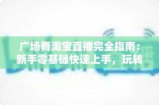 广场舞淘宝直播完全指南：新手零基础快速上手，玩转中老年市场带货新蓝海