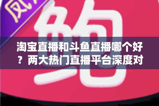 淘宝直播和斗鱼直播哪个好？两大热门直播平台深度对比与选择全攻略