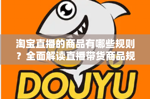 淘宝直播的商品有哪些规则？全面解读直播带货商品规范与选品要求