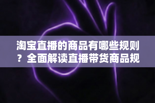 淘宝直播的商品有哪些规则？全面解读直播带货商品规范与选品要求