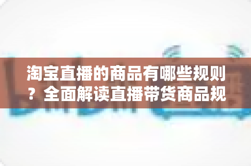 淘宝直播的商品有哪些规则？全面解读直播带货商品规范与选品要求