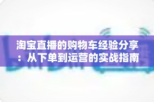 淘宝直播的购物车经验分享:从下单到运营的实战指南 淘宝直播的购物车经验分享:从下单到运营的实战指南