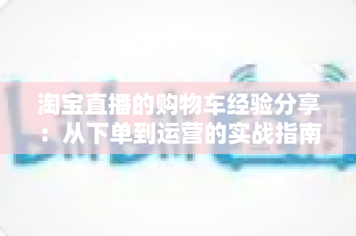淘宝直播的购物车经验分享：从下单到运营的实战指南