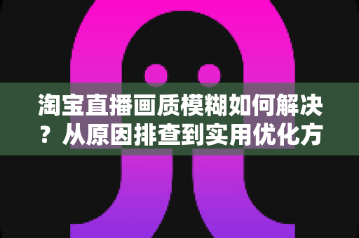 淘宝直播画质模糊如何解决?从原因排查到实用优化方案的完整指南 淘宝直播画质模糊如何解决?从原因排查到实用优化方案的完整指南