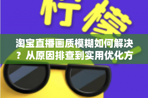 淘宝直播画质模糊如何解决？从原因排查到实用优化方案的完整指南