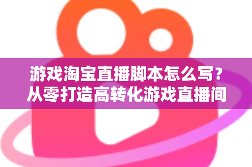 游戏淘宝直播脚本怎么写?从零打造高转化游戏直播间的全流程实战指南 游戏淘宝直播脚本怎么写?从零打造高转化游戏直播间的全流程实战指南