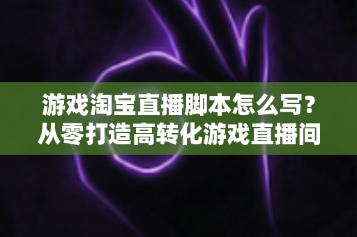 游戏淘宝直播脚本怎么写?从零打造高转化游戏直播间的全流程实战指南 游戏淘宝直播脚本怎么写?从零打造高转化游戏直播间的全流程实战指南