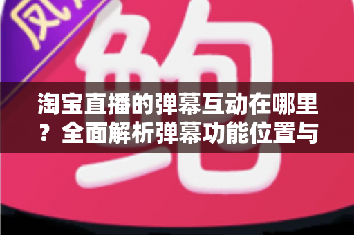 淘宝直播的弹幕互动在哪里?全面解析弹幕功能位置与使用技巧,让你轻松玩转直播互动 淘宝直播的弹幕互动在哪里?全面解析弹幕功能位置与使用技巧,让你轻松玩转直播互动