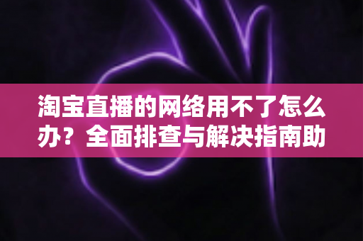 淘宝直播的网络用不了怎么办？全面排查与解决指南助你快速恢复观看和开播体验