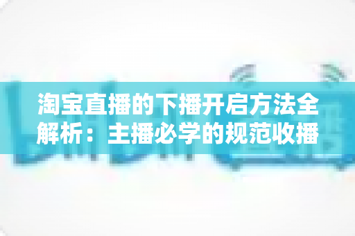 淘宝直播的下播开启方法全解析：主播必学的规范收播流程与实操避坑指南
