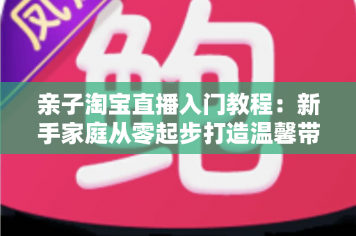 亲子淘宝直播入门教程：新手家庭从零起步打造温馨带货直播间的完整指南