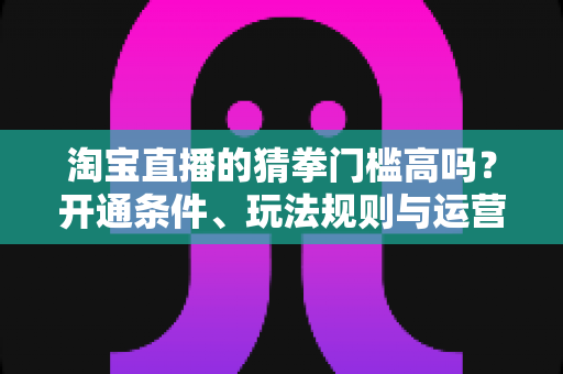 淘宝直播的猜拳门槛高吗？开通条件、玩法规则与运营技巧全解析